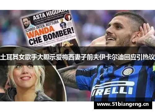 土耳其女歌手大胆示爱梅西妻子前夫伊卡尔迪回应引热议 土耳其女歌手大胆示爱梅西妻子前夫伊卡尔迪回应引热议